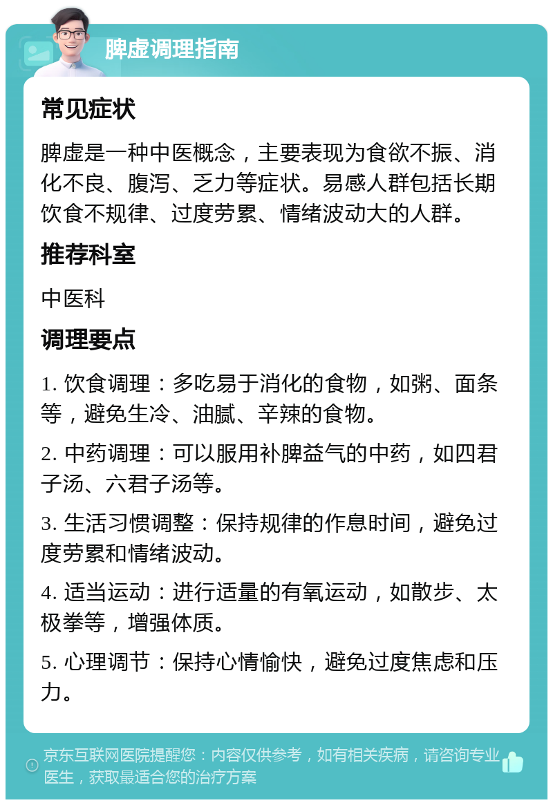 脾虚调理指南 常见症状 脾虚是一种中医概念，主要表现为食欲不振、消化不良、腹泻、乏力等症状。易感人群包括长期饮食不规律、过度劳累、情绪波动大的人群。 推荐科室 中医科 调理要点 1. 饮食调理：多吃易于消化的食物，如粥、面条等，避免生冷、油腻、辛辣的食物。 2. 中药调理：可以服用补脾益气的中药，如四君子汤、六君子汤等。 3. 生活习惯调整：保持规律的作息时间，避免过度劳累和情绪波动。 4. 适当运动：进行适量的有氧运动，如散步、太极拳等，增强体质。 5. 心理调节：保持心情愉快，避免过度焦虑和压力。