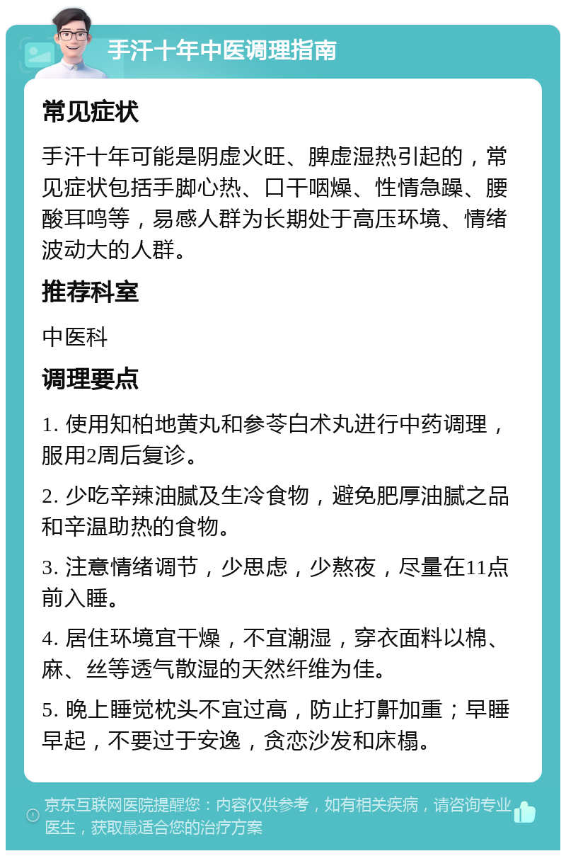 手汗十年中医调理指南 常见症状 手汗十年可能是阴虚火旺、脾虚湿热引起的，常见症状包括手脚心热、口干咽燥、性情急躁、腰酸耳鸣等，易感人群为长期处于高压环境、情绪波动大的人群。 推荐科室 中医科 调理要点 1. 使用知柏地黄丸和参苓白术丸进行中药调理，服用2周后复诊。 2. 少吃辛辣油腻及生冷食物，避免肥厚油腻之品和辛温助热的食物。 3. 注意情绪调节，少思虑，少熬夜，尽量在11点前入睡。 4. 居住环境宜干燥，不宜潮湿，穿衣面料以棉、麻、丝等透气散湿的天然纤维为佳。 5. 晚上睡觉枕头不宜过高，防止打鼾加重；早睡早起，不要过于安逸，贪恋沙发和床榻。