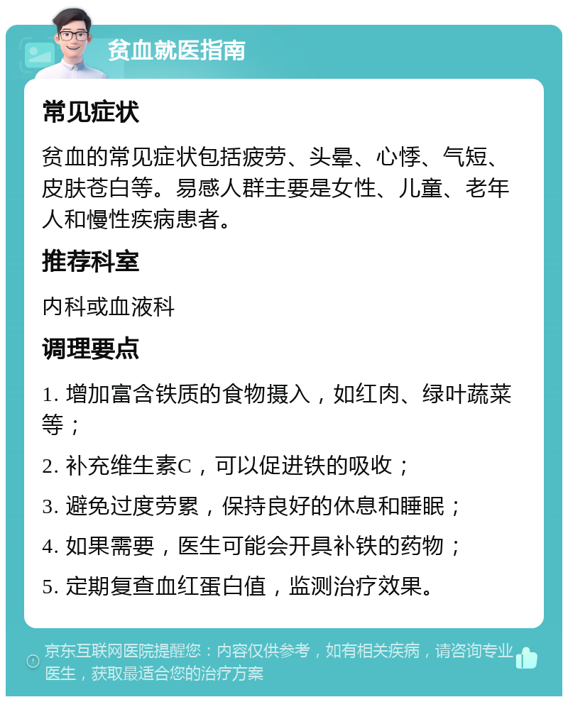 贫血就医指南 常见症状 贫血的常见症状包括疲劳、头晕、心悸、气短、皮肤苍白等。易感人群主要是女性、儿童、老年人和慢性疾病患者。 推荐科室 内科或血液科 调理要点 1. 增加富含铁质的食物摄入，如红肉、绿叶蔬菜等； 2. 补充维生素C，可以促进铁的吸收； 3. 避免过度劳累，保持良好的休息和睡眠； 4. 如果需要，医生可能会开具补铁的药物； 5. 定期复查血红蛋白值，监测治疗效果。