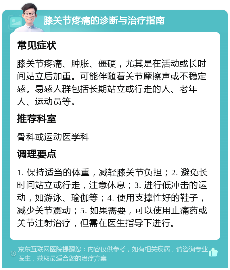 膝关节疼痛的诊断与治疗指南 常见症状 膝关节疼痛、肿胀、僵硬，尤其是在活动或长时间站立后加重。可能伴随着关节摩擦声或不稳定感。易感人群包括长期站立或行走的人、老年人、运动员等。 推荐科室 骨科或运动医学科 调理要点 1. 保持适当的体重，减轻膝关节负担；2. 避免长时间站立或行走，注意休息；3. 进行低冲击的运动，如游泳、瑜伽等；4. 使用支撑性好的鞋子，减少关节震动；5. 如果需要，可以使用止痛药或关节注射治疗，但需在医生指导下进行。