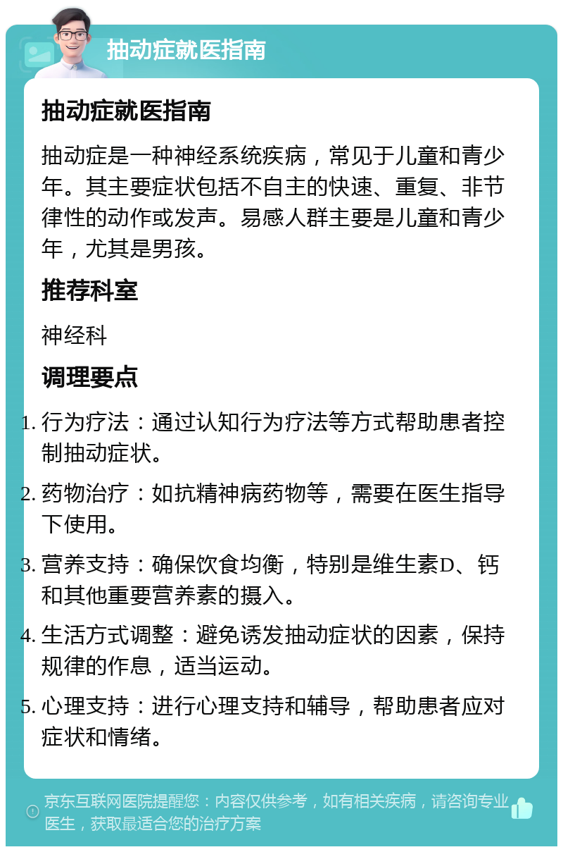 抽动症就医指南 抽动症就医指南 抽动症是一种神经系统疾病，常见于儿童和青少年。其主要症状包括不自主的快速、重复、非节律性的动作或发声。易感人群主要是儿童和青少年，尤其是男孩。 推荐科室 神经科 调理要点 行为疗法：通过认知行为疗法等方式帮助患者控制抽动症状。 药物治疗：如抗精神病药物等，需要在医生指导下使用。 营养支持：确保饮食均衡，特别是维生素D、钙和其他重要营养素的摄入。 生活方式调整：避免诱发抽动症状的因素，保持规律的作息，适当运动。 心理支持：进行心理支持和辅导，帮助患者应对症状和情绪。