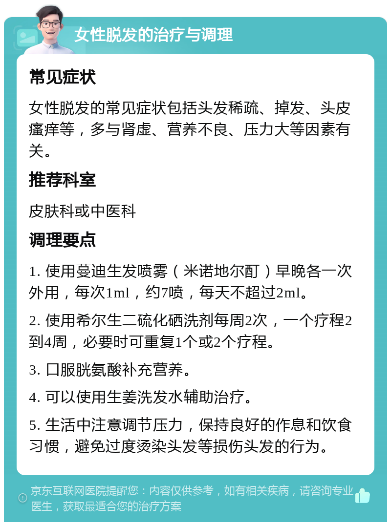 女性脱发的治疗与调理 常见症状 女性脱发的常见症状包括头发稀疏、掉发、头皮瘙痒等，多与肾虚、营养不良、压力大等因素有关。 推荐科室 皮肤科或中医科 调理要点 1. 使用蔓迪生发喷雾（米诺地尔酊）早晚各一次外用，每次1ml，约7喷，每天不超过2ml。 2. 使用希尔生二硫化硒洗剂每周2次，一个疗程2到4周，必要时可重复1个或2个疗程。 3. 口服胱氨酸补充营养。 4. 可以使用生姜洗发水辅助治疗。 5. 生活中注意调节压力，保持良好的作息和饮食习惯，避免过度烫染头发等损伤头发的行为。