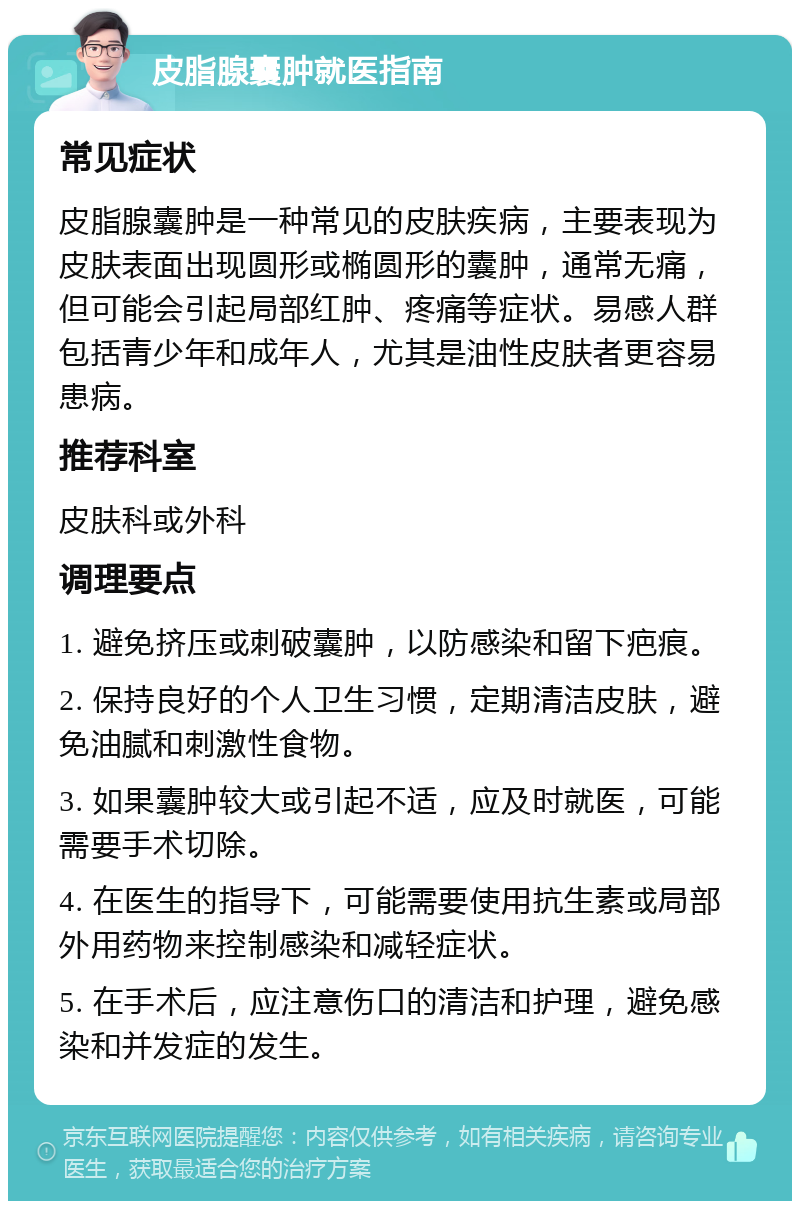 皮脂腺囊肿就医指南 常见症状 皮脂腺囊肿是一种常见的皮肤疾病，主要表现为皮肤表面出现圆形或椭圆形的囊肿，通常无痛，但可能会引起局部红肿、疼痛等症状。易感人群包括青少年和成年人，尤其是油性皮肤者更容易患病。 推荐科室 皮肤科或外科 调理要点 1. 避免挤压或刺破囊肿，以防感染和留下疤痕。 2. 保持良好的个人卫生习惯，定期清洁皮肤，避免油腻和刺激性食物。 3. 如果囊肿较大或引起不适，应及时就医，可能需要手术切除。 4. 在医生的指导下，可能需要使用抗生素或局部外用药物来控制感染和减轻症状。 5. 在手术后，应注意伤口的清洁和护理，避免感染和并发症的发生。