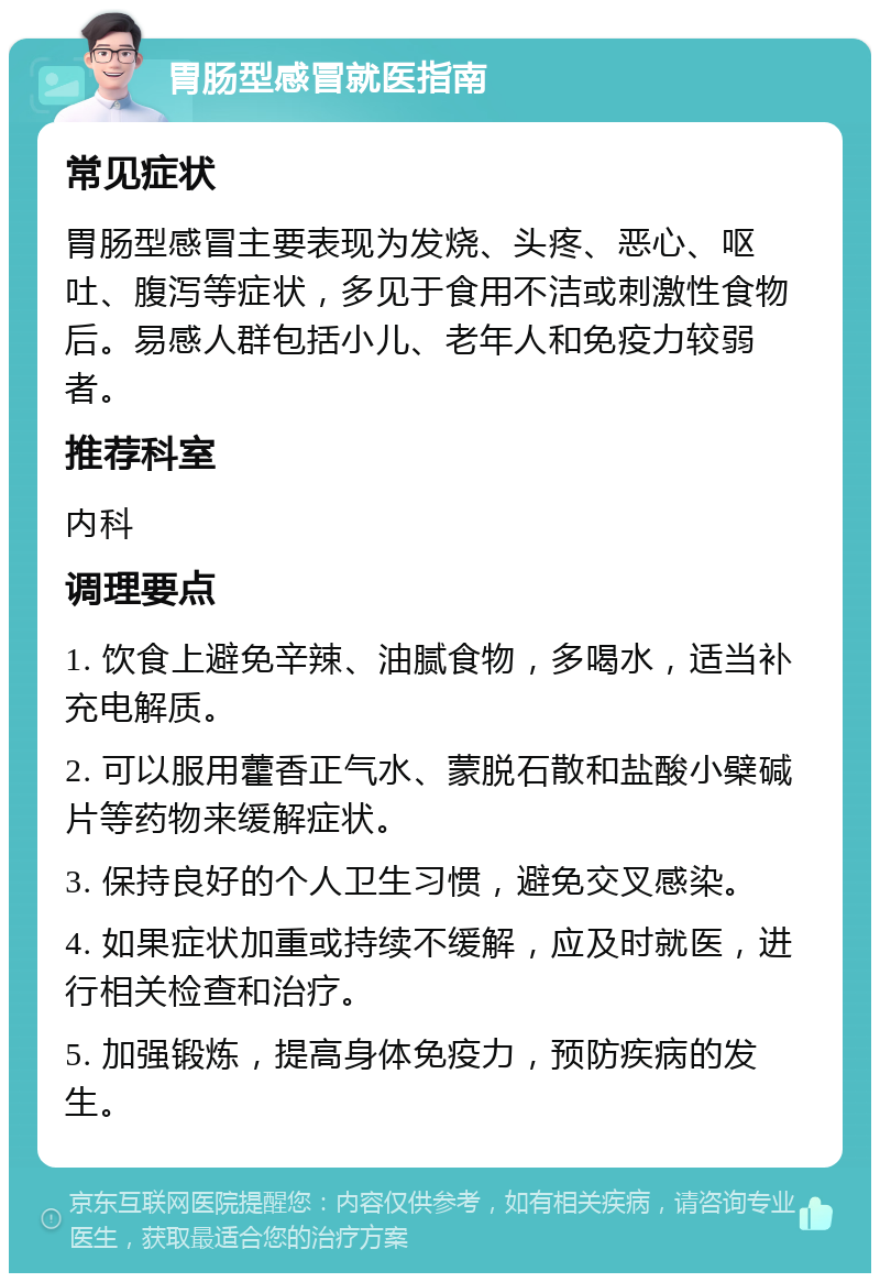 胃肠型感冒就医指南 常见症状 胃肠型感冒主要表现为发烧、头疼、恶心、呕吐、腹泻等症状，多见于食用不洁或刺激性食物后。易感人群包括小儿、老年人和免疫力较弱者。 推荐科室 内科 调理要点 1. 饮食上避免辛辣、油腻食物，多喝水，适当补充电解质。 2. 可以服用藿香正气水、蒙脱石散和盐酸小檗碱片等药物来缓解症状。 3. 保持良好的个人卫生习惯，避免交叉感染。 4. 如果症状加重或持续不缓解，应及时就医，进行相关检查和治疗。 5. 加强锻炼，提高身体免疫力，预防疾病的发生。