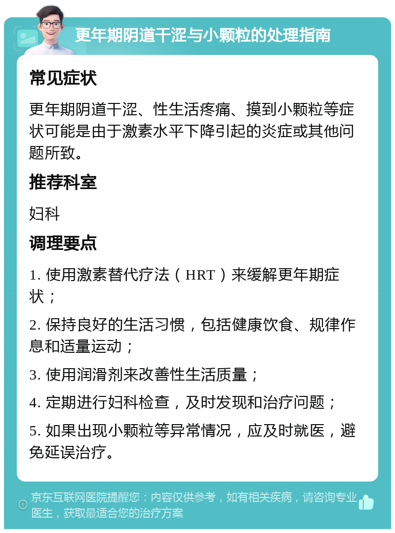 更年期阴道干涩与小颗粒的处理指南 常见症状 更年期阴道干涩、性生活疼痛、摸到小颗粒等症状可能是由于激素水平下降引起的炎症或其他问题所致。 推荐科室 妇科 调理要点 1. 使用激素替代疗法（HRT）来缓解更年期症状； 2. 保持良好的生活习惯，包括健康饮食、规律作息和适量运动； 3. 使用润滑剂来改善性生活质量； 4. 定期进行妇科检查，及时发现和治疗问题； 5. 如果出现小颗粒等异常情况，应及时就医，避免延误治疗。