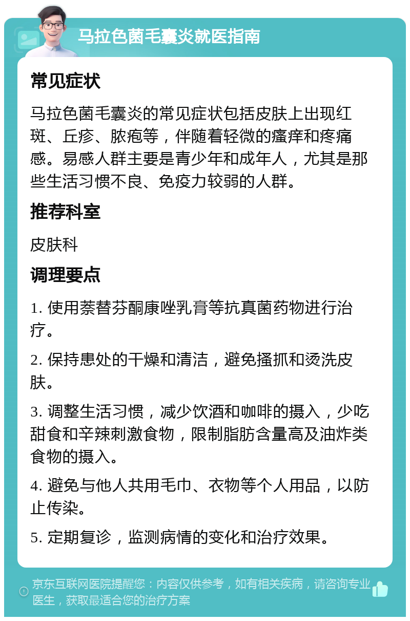 马拉色菌毛囊炎就医指南 常见症状 马拉色菌毛囊炎的常见症状包括皮肤上出现红斑、丘疹、脓疱等，伴随着轻微的瘙痒和疼痛感。易感人群主要是青少年和成年人，尤其是那些生活习惯不良、免疫力较弱的人群。 推荐科室 皮肤科 调理要点 1. 使用萘替芬酮康唑乳膏等抗真菌药物进行治疗。 2. 保持患处的干燥和清洁，避免搔抓和烫洗皮肤。 3. 调整生活习惯，减少饮酒和咖啡的摄入，少吃甜食和辛辣刺激食物，限制脂肪含量高及油炸类食物的摄入。 4. 避免与他人共用毛巾、衣物等个人用品，以防止传染。 5. 定期复诊，监测病情的变化和治疗效果。