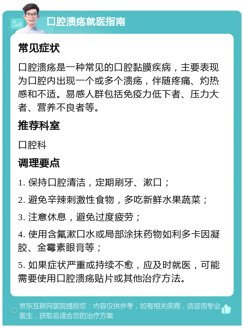 口腔溃疡就医指南 常见症状 口腔溃疡是一种常见的口腔黏膜疾病，主要表现为口腔内出现一个或多个溃疡，伴随疼痛、灼热感和不适。易感人群包括免疫力低下者、压力大者、营养不良者等。 推荐科室 口腔科 调理要点 1. 保持口腔清洁，定期刷牙、漱口； 2. 避免辛辣刺激性食物，多吃新鲜水果蔬菜； 3. 注意休息，避免过度疲劳； 4. 使用含氟漱口水或局部涂抹药物如利多卡因凝胶、金霉素眼膏等； 5. 如果症状严重或持续不愈，应及时就医，可能需要使用口腔溃疡贴片或其他治疗方法。