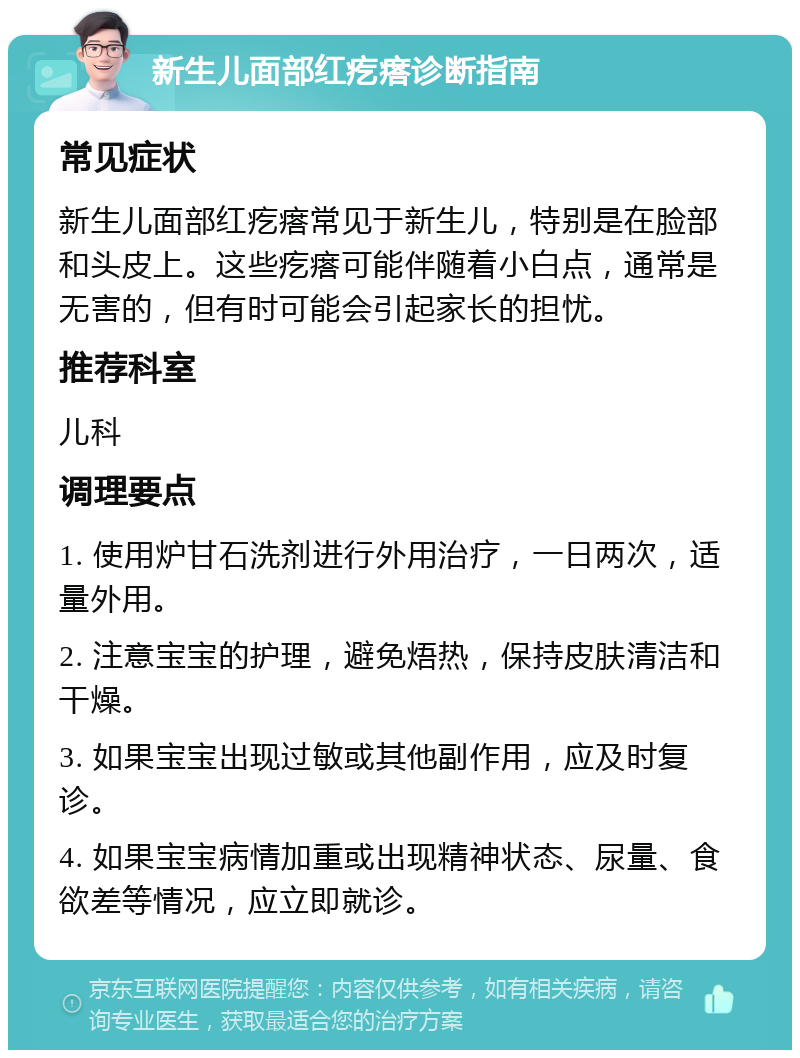 新生儿面部红疙瘩诊断指南 常见症状 新生儿面部红疙瘩常见于新生儿，特别是在脸部和头皮上。这些疙瘩可能伴随着小白点，通常是无害的，但有时可能会引起家长的担忧。 推荐科室 儿科 调理要点 1. 使用炉甘石洗剂进行外用治疗，一日两次，适量外用。 2. 注意宝宝的护理，避免焐热，保持皮肤清洁和干燥。 3. 如果宝宝出现过敏或其他副作用，应及时复诊。 4. 如果宝宝病情加重或出现精神状态、尿量、食欲差等情况，应立即就诊。