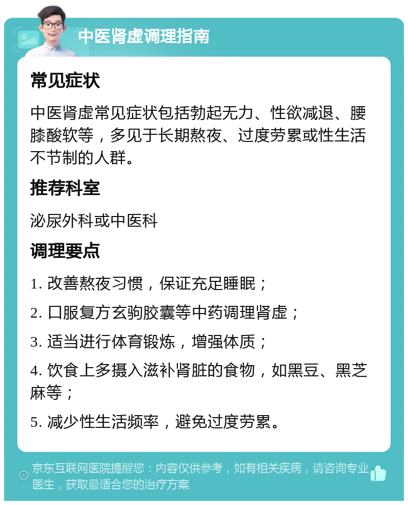 中医肾虚调理指南 常见症状 中医肾虚常见症状包括勃起无力、性欲减退、腰膝酸软等，多见于长期熬夜、过度劳累或性生活不节制的人群。 推荐科室 泌尿外科或中医科 调理要点 1. 改善熬夜习惯，保证充足睡眠； 2. 口服复方玄驹胶囊等中药调理肾虚； 3. 适当进行体育锻炼，增强体质； 4. 饮食上多摄入滋补肾脏的食物，如黑豆、黑芝麻等； 5. 减少性生活频率，避免过度劳累。