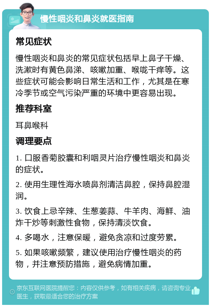 慢性咽炎和鼻炎就医指南 常见症状 慢性咽炎和鼻炎的常见症状包括早上鼻子干燥、洗漱时有黄色鼻涕、咳嗽加重、喉咙干痒等。这些症状可能会影响日常生活和工作，尤其是在寒冷季节或空气污染严重的环境中更容易出现。 推荐科室 耳鼻喉科 调理要点 1. 口服香菊胶囊和利咽灵片治疗慢性咽炎和鼻炎的症状。 2. 使用生理性海水喷鼻剂清洁鼻腔，保持鼻腔湿润。 3. 饮食上忌辛辣、生葱姜蒜、牛羊肉、海鲜、油炸干炒等刺激性食物，保持清淡饮食。 4. 多喝水，注意保暖，避免贪凉和过度劳累。 5. 如果咳嗽频繁，建议使用治疗慢性咽炎的药物，并注意预防措施，避免病情加重。