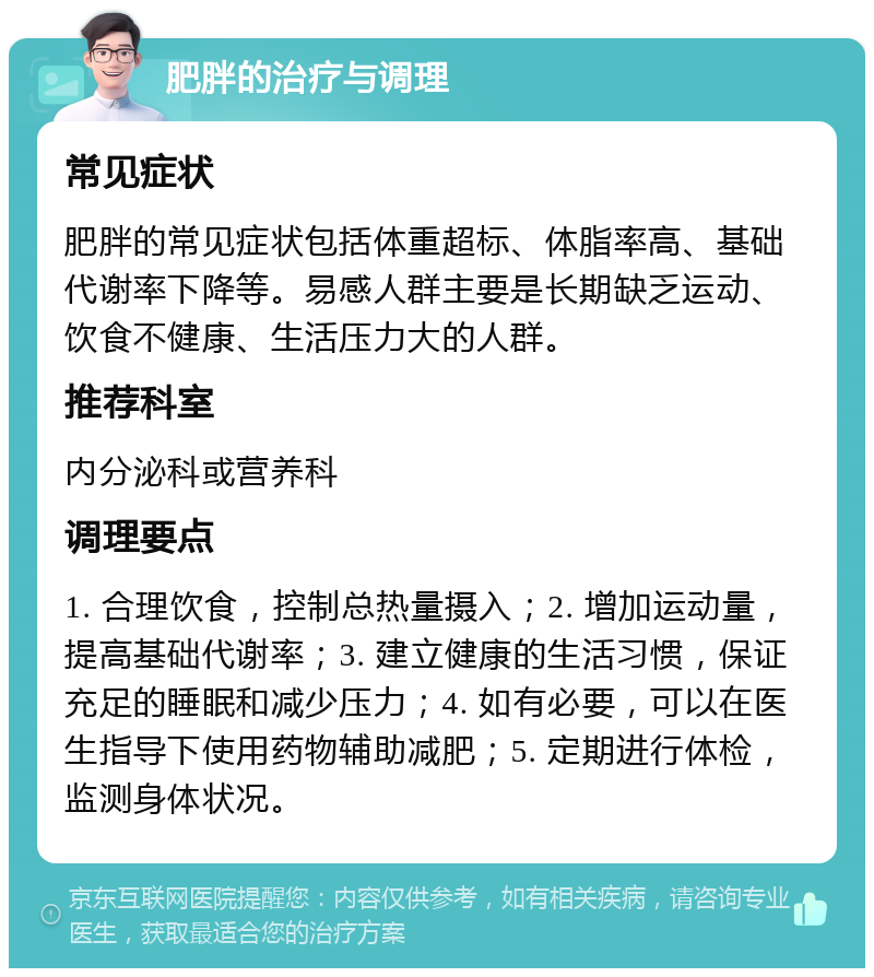 肥胖的治疗与调理 常见症状 肥胖的常见症状包括体重超标、体脂率高、基础代谢率下降等。易感人群主要是长期缺乏运动、饮食不健康、生活压力大的人群。 推荐科室 内分泌科或营养科 调理要点 1. 合理饮食，控制总热量摄入；2. 增加运动量，提高基础代谢率；3. 建立健康的生活习惯，保证充足的睡眠和减少压力；4. 如有必要，可以在医生指导下使用药物辅助减肥；5. 定期进行体检，监测身体状况。