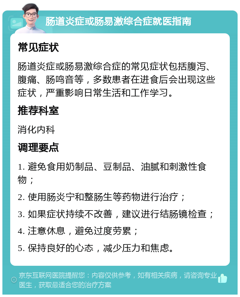 肠道炎症或肠易激综合症就医指南 常见症状 肠道炎症或肠易激综合症的常见症状包括腹泻、腹痛、肠鸣音等，多数患者在进食后会出现这些症状，严重影响日常生活和工作学习。 推荐科室 消化内科 调理要点 1. 避免食用奶制品、豆制品、油腻和刺激性食物； 2. 使用肠炎宁和整肠生等药物进行治疗； 3. 如果症状持续不改善，建议进行结肠镜检查； 4. 注意休息，避免过度劳累； 5. 保持良好的心态，减少压力和焦虑。