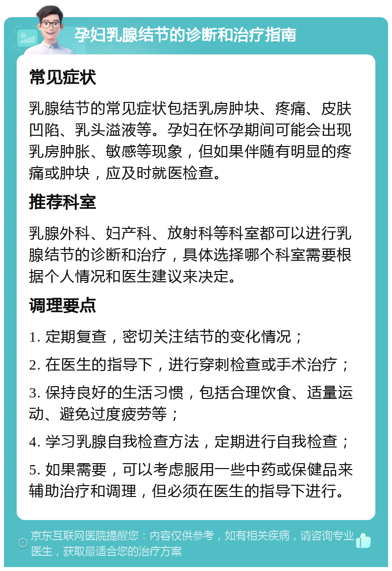 孕妇乳腺结节的诊断和治疗指南 常见症状 乳腺结节的常见症状包括乳房肿块、疼痛、皮肤凹陷、乳头溢液等。孕妇在怀孕期间可能会出现乳房肿胀、敏感等现象，但如果伴随有明显的疼痛或肿块，应及时就医检查。 推荐科室 乳腺外科、妇产科、放射科等科室都可以进行乳腺结节的诊断和治疗，具体选择哪个科室需要根据个人情况和医生建议来决定。 调理要点 1. 定期复查，密切关注结节的变化情况； 2. 在医生的指导下，进行穿刺检查或手术治疗； 3. 保持良好的生活习惯，包括合理饮食、适量运动、避免过度疲劳等； 4. 学习乳腺自我检查方法，定期进行自我检查； 5. 如果需要，可以考虑服用一些中药或保健品来辅助治疗和调理，但必须在医生的指导下进行。