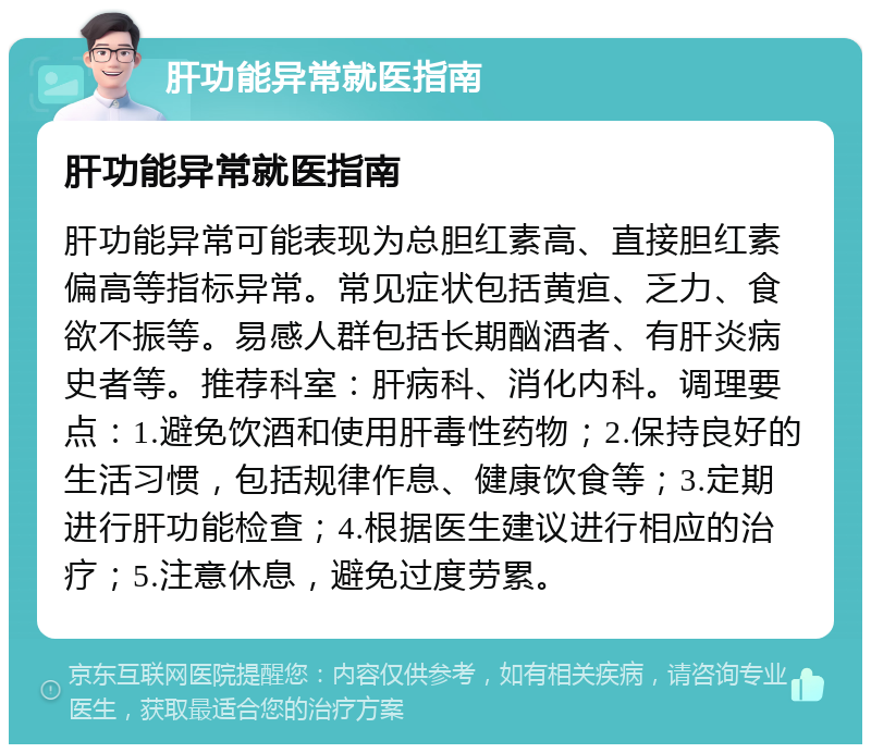 肝功能异常就医指南 肝功能异常就医指南 肝功能异常可能表现为总胆红素高、直接胆红素偏高等指标异常。常见症状包括黄疸、乏力、食欲不振等。易感人群包括长期酗酒者、有肝炎病史者等。推荐科室：肝病科、消化内科。调理要点：1.避免饮酒和使用肝毒性药物；2.保持良好的生活习惯，包括规律作息、健康饮食等；3.定期进行肝功能检查；4.根据医生建议进行相应的治疗；5.注意休息，避免过度劳累。