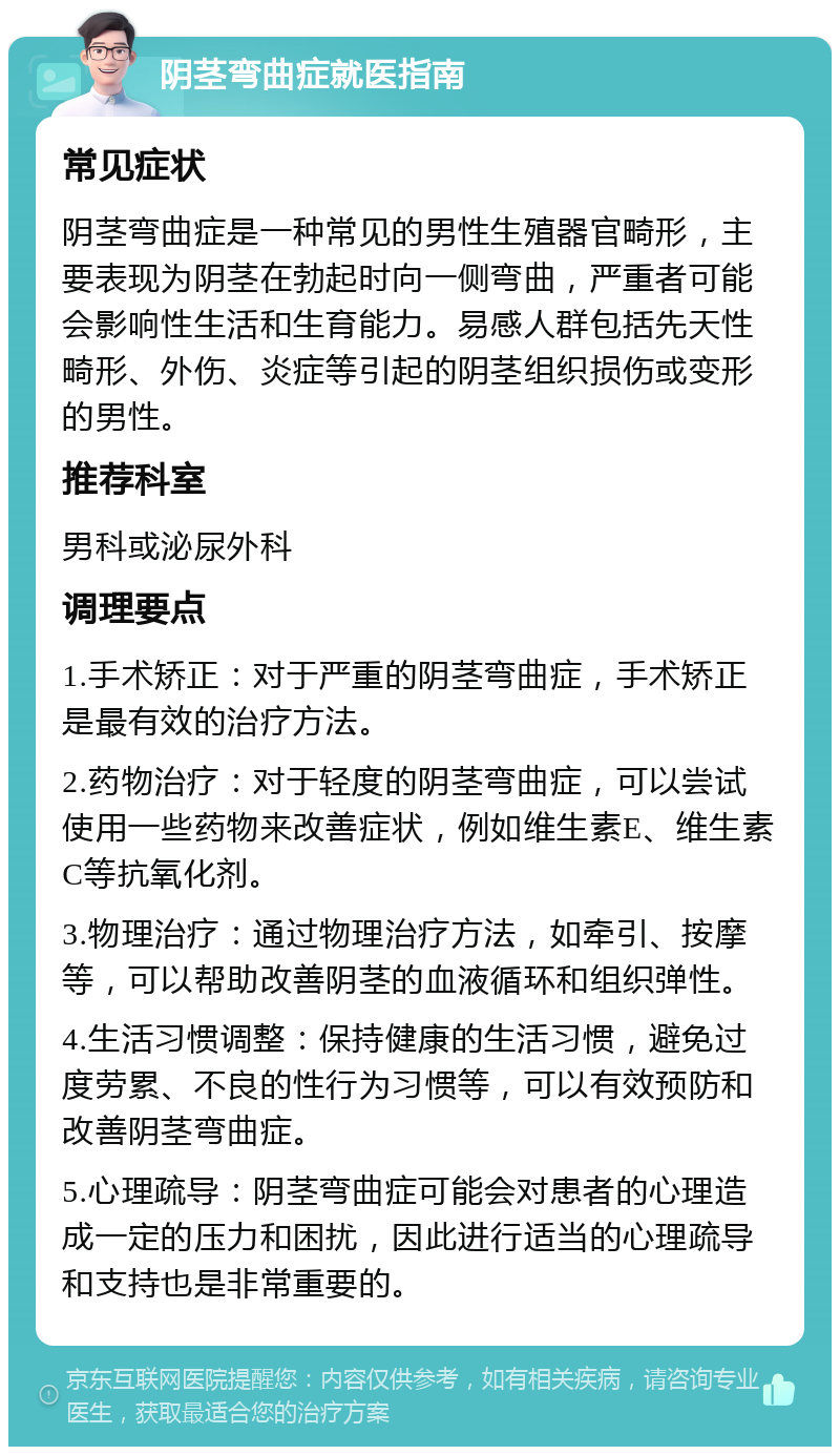 阴茎弯曲症就医指南 常见症状 阴茎弯曲症是一种常见的男性生殖器官畸形，主要表现为阴茎在勃起时向一侧弯曲，严重者可能会影响性生活和生育能力。易感人群包括先天性畸形、外伤、炎症等引起的阴茎组织损伤或变形的男性。 推荐科室 男科或泌尿外科 调理要点 1.手术矫正：对于严重的阴茎弯曲症，手术矫正是最有效的治疗方法。 2.药物治疗：对于轻度的阴茎弯曲症，可以尝试使用一些药物来改善症状，例如维生素E、维生素C等抗氧化剂。 3.物理治疗：通过物理治疗方法，如牵引、按摩等，可以帮助改善阴茎的血液循环和组织弹性。 4.生活习惯调整：保持健康的生活习惯，避免过度劳累、不良的性行为习惯等，可以有效预防和改善阴茎弯曲症。 5.心理疏导：阴茎弯曲症可能会对患者的心理造成一定的压力和困扰，因此进行适当的心理疏导和支持也是非常重要的。