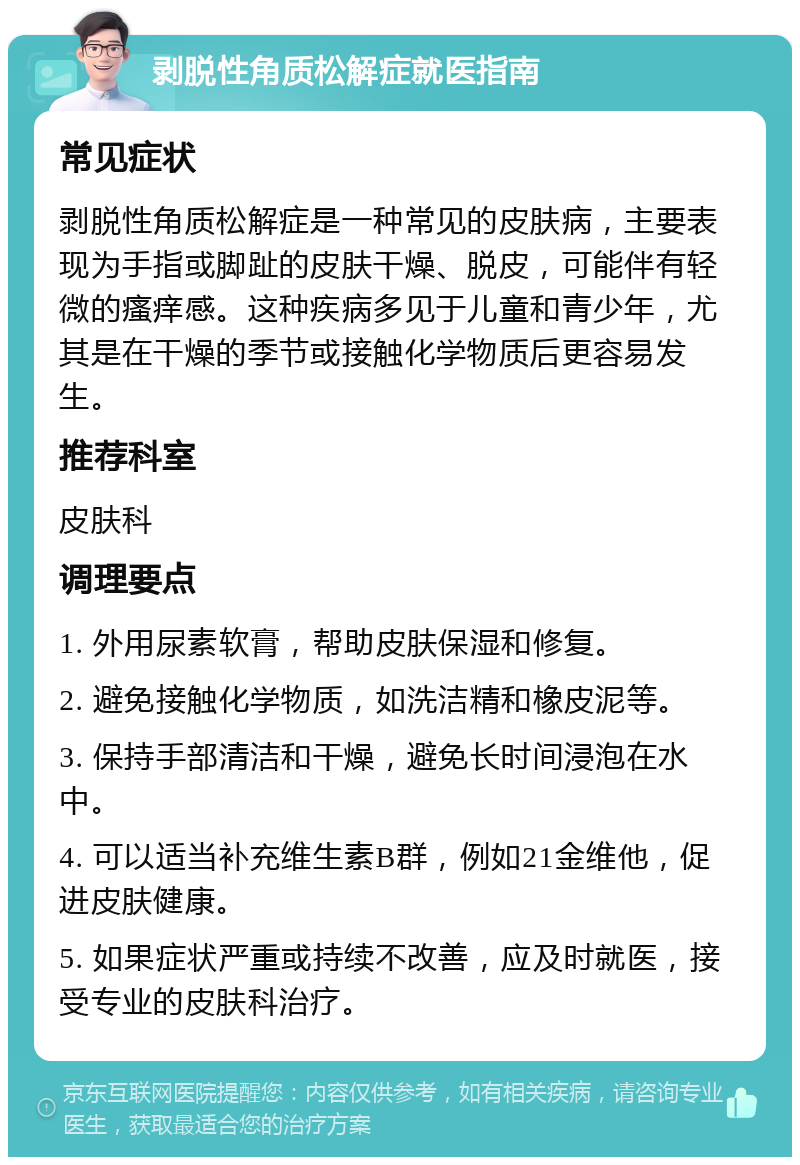 剥脱性角质松解症就医指南 常见症状 剥脱性角质松解症是一种常见的皮肤病，主要表现为手指或脚趾的皮肤干燥、脱皮，可能伴有轻微的瘙痒感。这种疾病多见于儿童和青少年，尤其是在干燥的季节或接触化学物质后更容易发生。 推荐科室 皮肤科 调理要点 1. 外用尿素软膏，帮助皮肤保湿和修复。 2. 避免接触化学物质，如洗洁精和橡皮泥等。 3. 保持手部清洁和干燥，避免长时间浸泡在水中。 4. 可以适当补充维生素B群，例如21金维他，促进皮肤健康。 5. 如果症状严重或持续不改善，应及时就医，接受专业的皮肤科治疗。