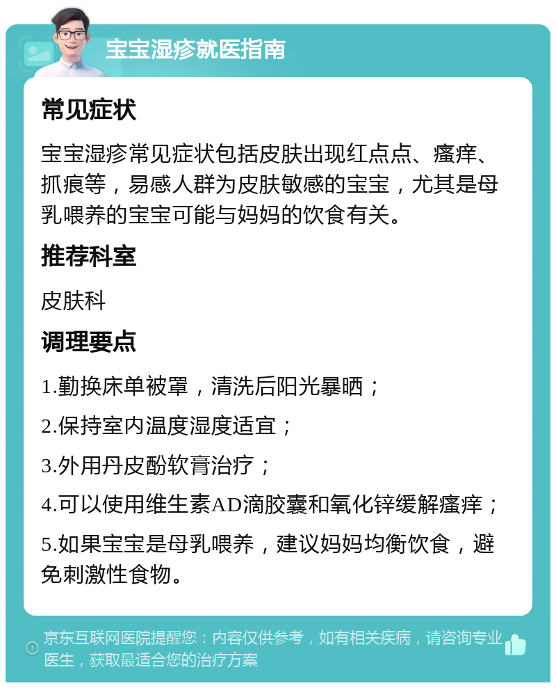 宝宝湿疹就医指南 常见症状 宝宝湿疹常见症状包括皮肤出现红点点、瘙痒、抓痕等，易感人群为皮肤敏感的宝宝，尤其是母乳喂养的宝宝可能与妈妈的饮食有关。 推荐科室 皮肤科 调理要点 1.勤换床单被罩，清洗后阳光暴晒； 2.保持室内温度湿度适宜； 3.外用丹皮酚软膏治疗； 4.可以使用维生素AD滴胶囊和氧化锌缓解瘙痒； 5.如果宝宝是母乳喂养，建议妈妈均衡饮食，避免刺激性食物。