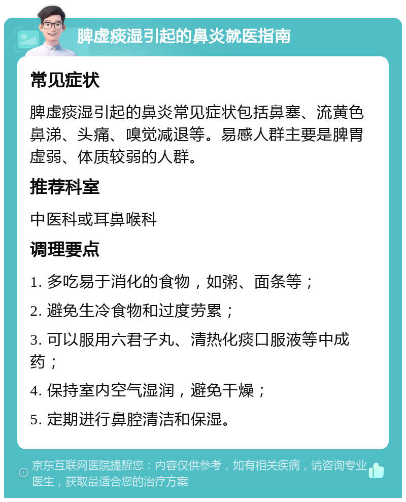 脾虚痰湿引起的鼻炎就医指南 常见症状 脾虚痰湿引起的鼻炎常见症状包括鼻塞、流黄色鼻涕、头痛、嗅觉减退等。易感人群主要是脾胃虚弱、体质较弱的人群。 推荐科室 中医科或耳鼻喉科 调理要点 1. 多吃易于消化的食物，如粥、面条等； 2. 避免生冷食物和过度劳累； 3. 可以服用六君子丸、清热化痰口服液等中成药； 4. 保持室内空气湿润，避免干燥； 5. 定期进行鼻腔清洁和保湿。