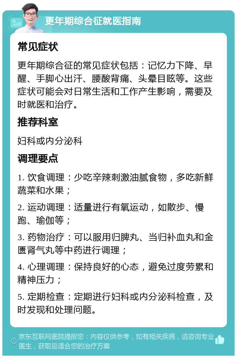 更年期综合征就医指南 常见症状 更年期综合征的常见症状包括：记忆力下降、早醒、手脚心出汗、腰酸背痛、头晕目眩等。这些症状可能会对日常生活和工作产生影响，需要及时就医和治疗。 推荐科室 妇科或内分泌科 调理要点 1. 饮食调理：少吃辛辣刺激油腻食物，多吃新鲜蔬菜和水果； 2. 运动调理：适量进行有氧运动，如散步、慢跑、瑜伽等； 3. 药物治疗：可以服用归脾丸、当归补血丸和金匮肾气丸等中药进行调理； 4. 心理调理：保持良好的心态，避免过度劳累和精神压力； 5. 定期检查：定期进行妇科或内分泌科检查，及时发现和处理问题。