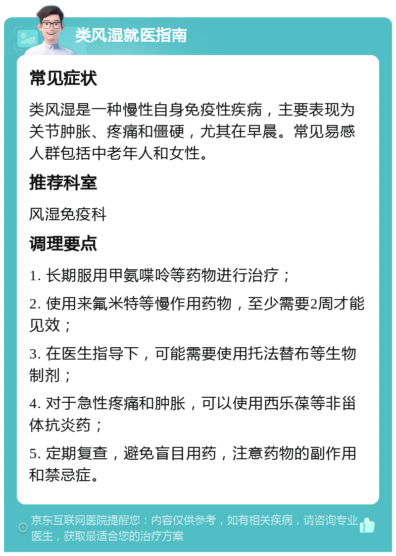 类风湿就医指南 常见症状 类风湿是一种慢性自身免疫性疾病，主要表现为关节肿胀、疼痛和僵硬，尤其在早晨。常见易感人群包括中老年人和女性。 推荐科室 风湿免疫科 调理要点 1. 长期服用甲氨喋呤等药物进行治疗； 2. 使用来氟米特等慢作用药物，至少需要2周才能见效； 3. 在医生指导下，可能需要使用托法替布等生物制剂； 4. 对于急性疼痛和肿胀，可以使用西乐葆等非甾体抗炎药； 5. 定期复查，避免盲目用药，注意药物的副作用和禁忌症。