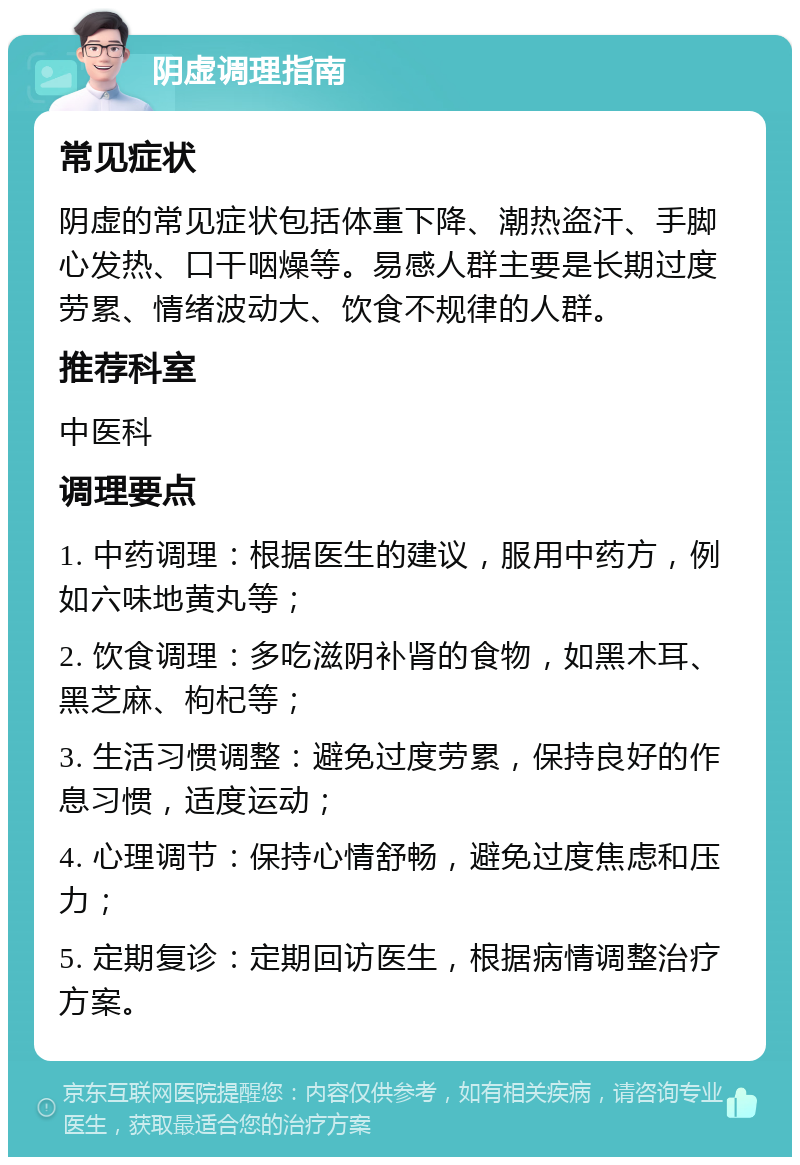 阴虚调理指南 常见症状 阴虚的常见症状包括体重下降、潮热盗汗、手脚心发热、口干咽燥等。易感人群主要是长期过度劳累、情绪波动大、饮食不规律的人群。 推荐科室 中医科 调理要点 1. 中药调理：根据医生的建议，服用中药方，例如六味地黄丸等； 2. 饮食调理：多吃滋阴补肾的食物，如黑木耳、黑芝麻、枸杞等； 3. 生活习惯调整：避免过度劳累，保持良好的作息习惯，适度运动； 4. 心理调节：保持心情舒畅，避免过度焦虑和压力； 5. 定期复诊：定期回访医生，根据病情调整治疗方案。