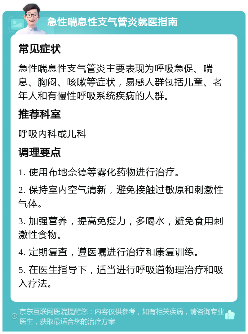 急性喘息性支气管炎就医指南 常见症状 急性喘息性支气管炎主要表现为呼吸急促、喘息、胸闷、咳嗽等症状，易感人群包括儿童、老年人和有慢性呼吸系统疾病的人群。 推荐科室 呼吸内科或儿科 调理要点 1. 使用布地奈德等雾化药物进行治疗。 2. 保持室内空气清新，避免接触过敏原和刺激性气体。 3. 加强营养，提高免疫力，多喝水，避免食用刺激性食物。 4. 定期复查，遵医嘱进行治疗和康复训练。 5. 在医生指导下，适当进行呼吸道物理治疗和吸入疗法。