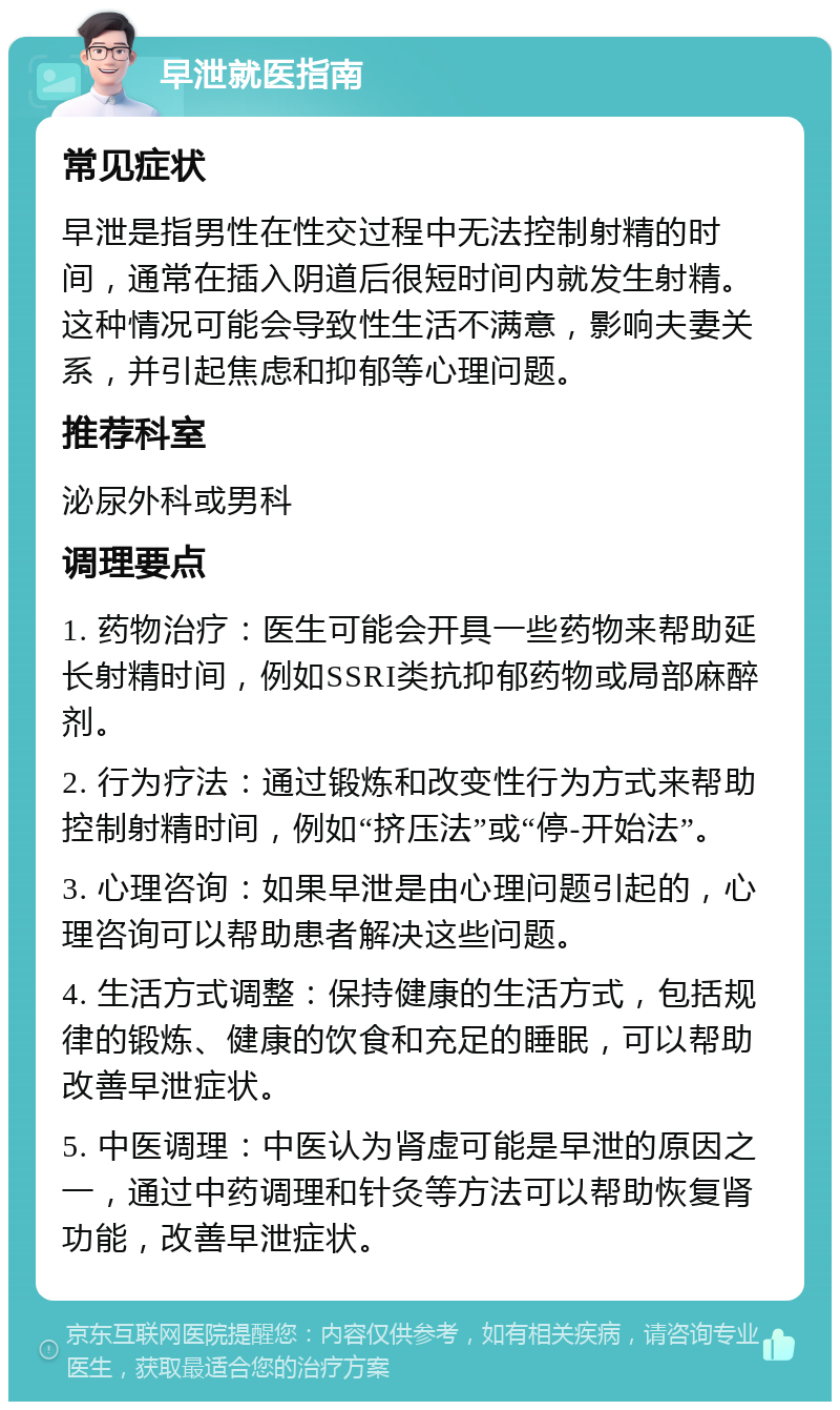 早泄就医指南 常见症状 早泄是指男性在性交过程中无法控制射精的时间，通常在插入阴道后很短时间内就发生射精。这种情况可能会导致性生活不满意，影响夫妻关系，并引起焦虑和抑郁等心理问题。 推荐科室 泌尿外科或男科 调理要点 1. 药物治疗：医生可能会开具一些药物来帮助延长射精时间，例如SSRI类抗抑郁药物或局部麻醉剂。 2. 行为疗法：通过锻炼和改变性行为方式来帮助控制射精时间，例如“挤压法”或“停-开始法”。 3. 心理咨询：如果早泄是由心理问题引起的，心理咨询可以帮助患者解决这些问题。 4. 生活方式调整：保持健康的生活方式，包括规律的锻炼、健康的饮食和充足的睡眠，可以帮助改善早泄症状。 5. 中医调理：中医认为肾虚可能是早泄的原因之一，通过中药调理和针灸等方法可以帮助恢复肾功能，改善早泄症状。