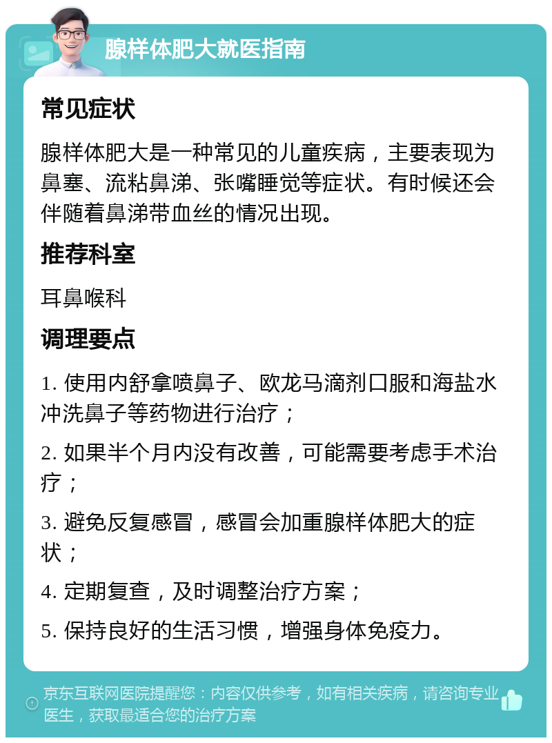 腺样体肥大就医指南 常见症状 腺样体肥大是一种常见的儿童疾病，主要表现为鼻塞、流粘鼻涕、张嘴睡觉等症状。有时候还会伴随着鼻涕带血丝的情况出现。 推荐科室 耳鼻喉科 调理要点 1. 使用内舒拿喷鼻子、欧龙马滴剂口服和海盐水冲洗鼻子等药物进行治疗； 2. 如果半个月内没有改善，可能需要考虑手术治疗； 3. 避免反复感冒，感冒会加重腺样体肥大的症状； 4. 定期复查，及时调整治疗方案； 5. 保持良好的生活习惯，增强身体免疫力。