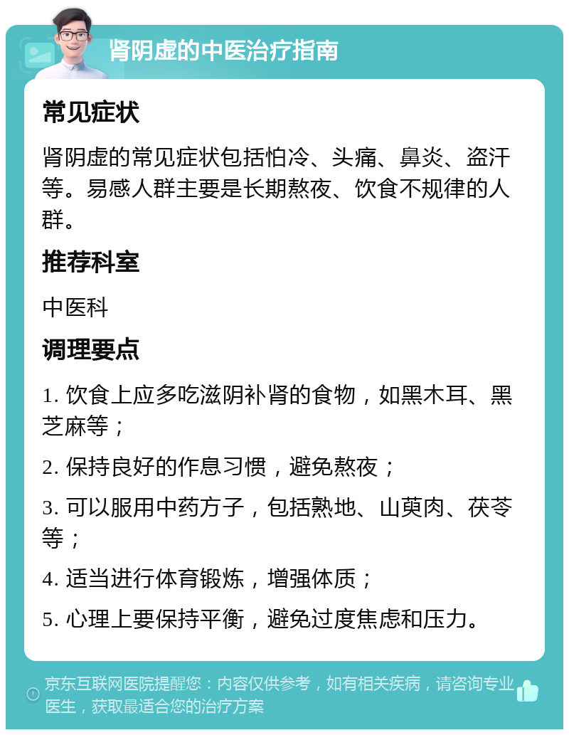 肾阴虚的中医治疗指南 常见症状 肾阴虚的常见症状包括怕冷、头痛、鼻炎、盗汗等。易感人群主要是长期熬夜、饮食不规律的人群。 推荐科室 中医科 调理要点 1. 饮食上应多吃滋阴补肾的食物，如黑木耳、黑芝麻等； 2. 保持良好的作息习惯，避免熬夜； 3. 可以服用中药方子，包括熟地、山萸肉、茯苓等； 4. 适当进行体育锻炼，增强体质； 5. 心理上要保持平衡，避免过度焦虑和压力。