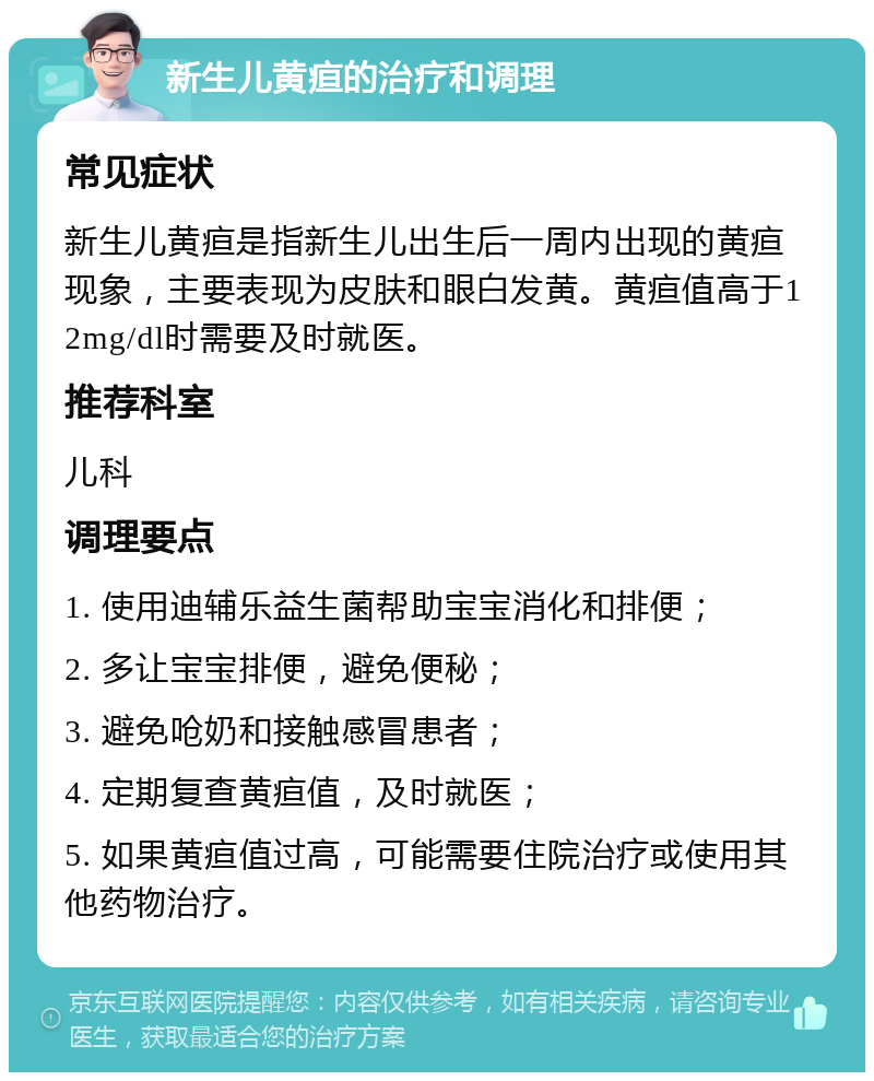 新生儿黄疸的治疗和调理 常见症状 新生儿黄疸是指新生儿出生后一周内出现的黄疸现象，主要表现为皮肤和眼白发黄。黄疸值高于12mg/dl时需要及时就医。 推荐科室 儿科 调理要点 1. 使用迪辅乐益生菌帮助宝宝消化和排便； 2. 多让宝宝排便，避免便秘； 3. 避免呛奶和接触感冒患者； 4. 定期复查黄疸值，及时就医； 5. 如果黄疸值过高，可能需要住院治疗或使用其他药物治疗。