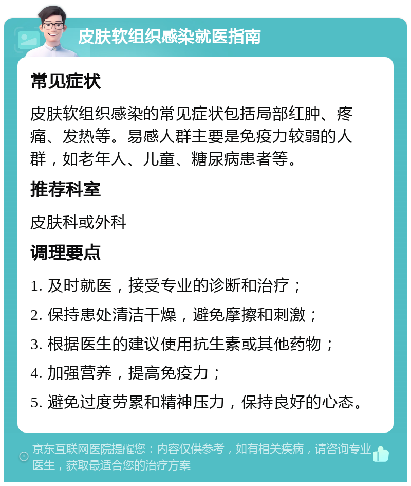 皮肤软组织感染就医指南 常见症状 皮肤软组织感染的常见症状包括局部红肿、疼痛、发热等。易感人群主要是免疫力较弱的人群，如老年人、儿童、糖尿病患者等。 推荐科室 皮肤科或外科 调理要点 1. 及时就医，接受专业的诊断和治疗； 2. 保持患处清洁干燥，避免摩擦和刺激； 3. 根据医生的建议使用抗生素或其他药物； 4. 加强营养，提高免疫力； 5. 避免过度劳累和精神压力，保持良好的心态。