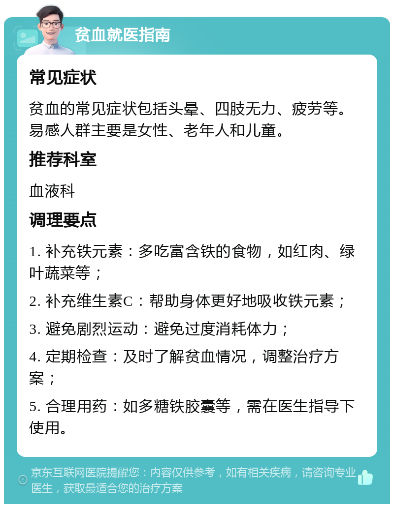 贫血就医指南 常见症状 贫血的常见症状包括头晕、四肢无力、疲劳等。易感人群主要是女性、老年人和儿童。 推荐科室 血液科 调理要点 1. 补充铁元素：多吃富含铁的食物，如红肉、绿叶蔬菜等； 2. 补充维生素C：帮助身体更好地吸收铁元素； 3. 避免剧烈运动：避免过度消耗体力； 4. 定期检查：及时了解贫血情况，调整治疗方案； 5. 合理用药：如多糖铁胶囊等，需在医生指导下使用。