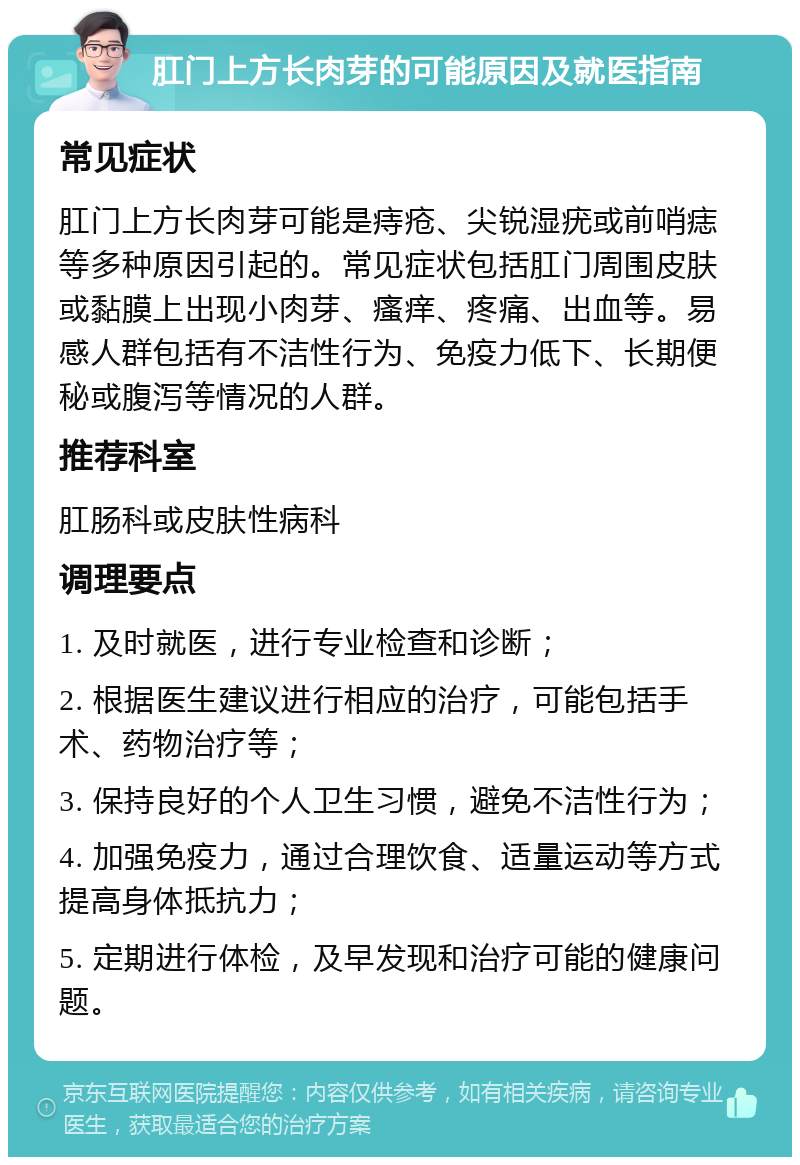 肛门上方长肉芽的可能原因及就医指南 常见症状 肛门上方长肉芽可能是痔疮、尖锐湿疣或前哨痣等多种原因引起的。常见症状包括肛门周围皮肤或黏膜上出现小肉芽、瘙痒、疼痛、出血等。易感人群包括有不洁性行为、免疫力低下、长期便秘或腹泻等情况的人群。 推荐科室 肛肠科或皮肤性病科 调理要点 1. 及时就医，进行专业检查和诊断； 2. 根据医生建议进行相应的治疗，可能包括手术、药物治疗等； 3. 保持良好的个人卫生习惯，避免不洁性行为； 4. 加强免疫力，通过合理饮食、适量运动等方式提高身体抵抗力； 5. 定期进行体检，及早发现和治疗可能的健康问题。