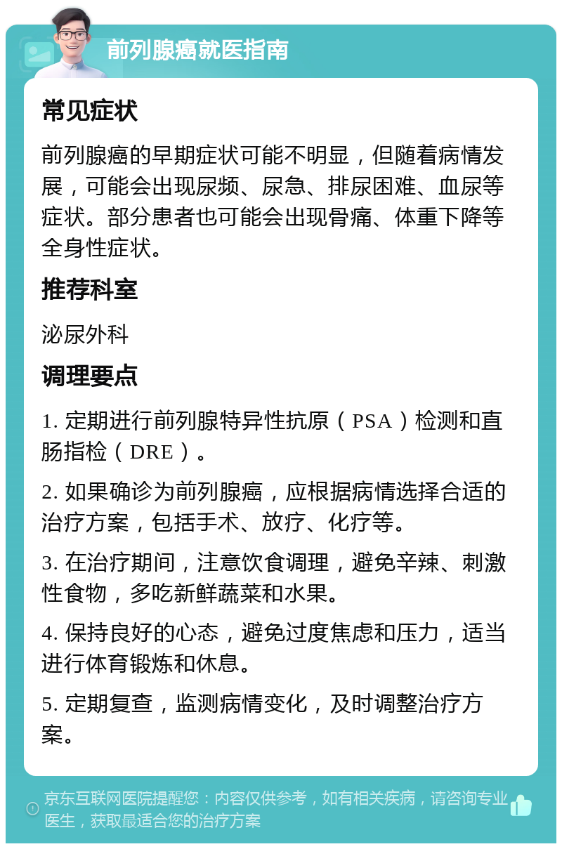 前列腺癌就医指南 常见症状 前列腺癌的早期症状可能不明显，但随着病情发展，可能会出现尿频、尿急、排尿困难、血尿等症状。部分患者也可能会出现骨痛、体重下降等全身性症状。 推荐科室 泌尿外科 调理要点 1. 定期进行前列腺特异性抗原（PSA）检测和直肠指检（DRE）。 2. 如果确诊为前列腺癌，应根据病情选择合适的治疗方案，包括手术、放疗、化疗等。 3. 在治疗期间，注意饮食调理，避免辛辣、刺激性食物，多吃新鲜蔬菜和水果。 4. 保持良好的心态，避免过度焦虑和压力，适当进行体育锻炼和休息。 5. 定期复查，监测病情变化，及时调整治疗方案。