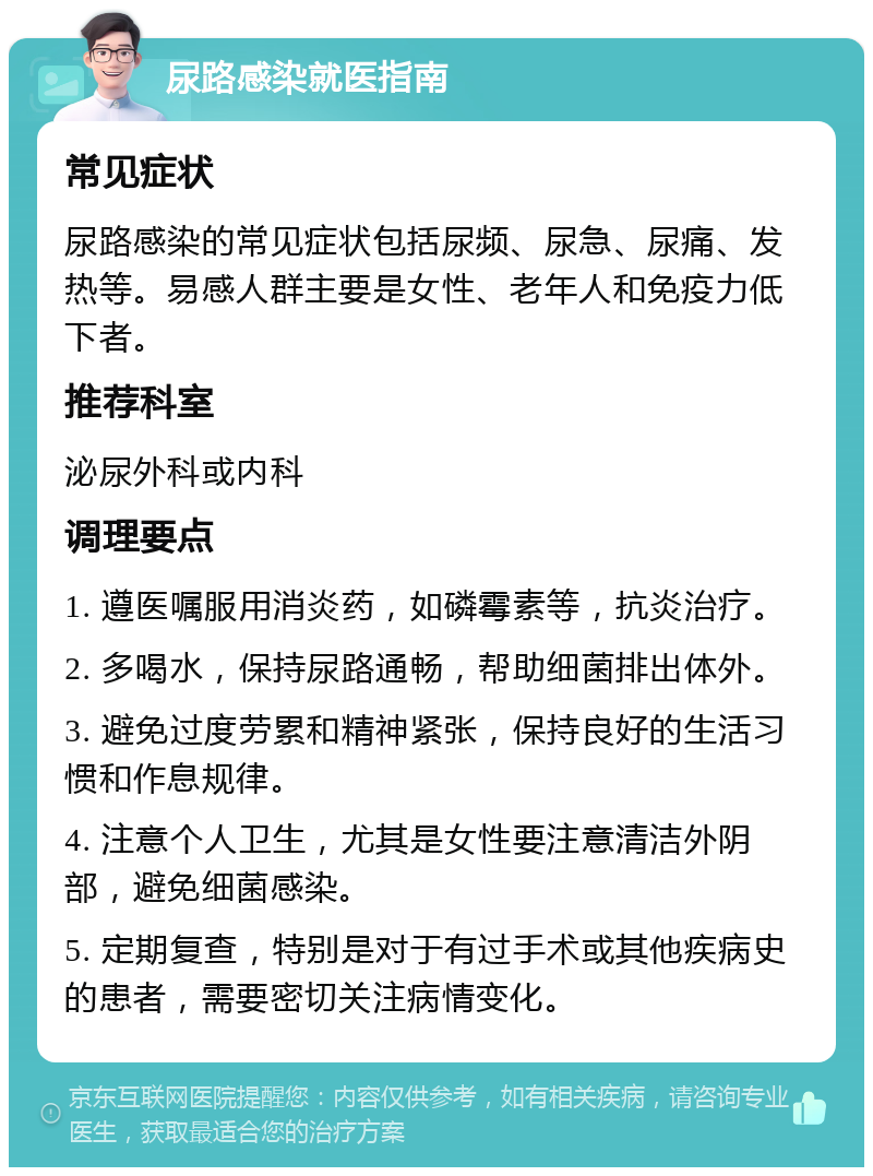 尿路感染就医指南 常见症状 尿路感染的常见症状包括尿频、尿急、尿痛、发热等。易感人群主要是女性、老年人和免疫力低下者。 推荐科室 泌尿外科或内科 调理要点 1. 遵医嘱服用消炎药，如磷霉素等，抗炎治疗。 2. 多喝水，保持尿路通畅，帮助细菌排出体外。 3. 避免过度劳累和精神紧张，保持良好的生活习惯和作息规律。 4. 注意个人卫生，尤其是女性要注意清洁外阴部，避免细菌感染。 5. 定期复查，特别是对于有过手术或其他疾病史的患者，需要密切关注病情变化。