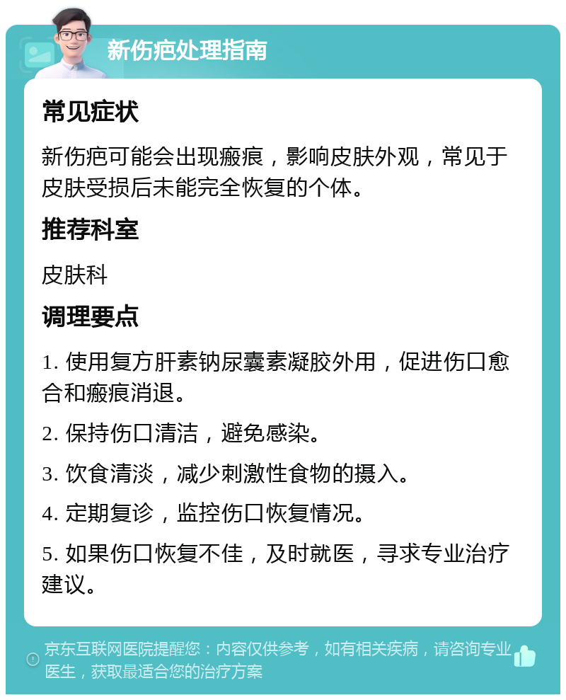 新伤疤处理指南 常见症状 新伤疤可能会出现瘢痕，影响皮肤外观，常见于皮肤受损后未能完全恢复的个体。 推荐科室 皮肤科 调理要点 1. 使用复方肝素钠尿囊素凝胶外用，促进伤口愈合和瘢痕消退。 2. 保持伤口清洁，避免感染。 3. 饮食清淡，减少刺激性食物的摄入。 4. 定期复诊，监控伤口恢复情况。 5. 如果伤口恢复不佳，及时就医，寻求专业治疗建议。