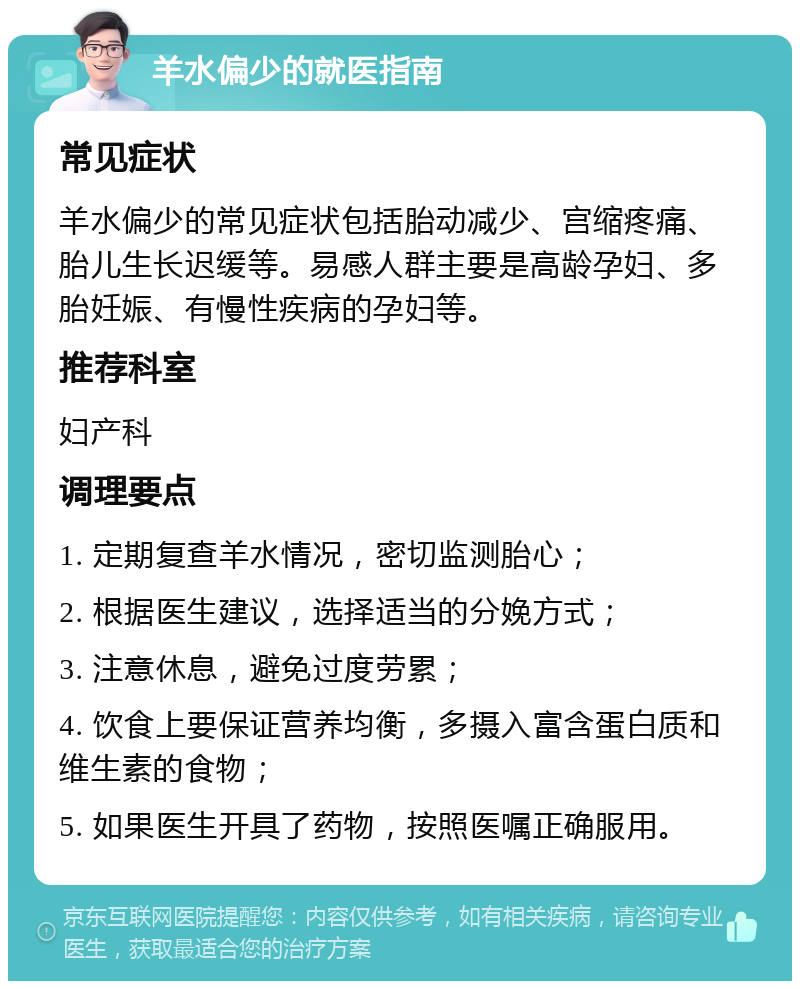 羊水偏少的就医指南 常见症状 羊水偏少的常见症状包括胎动减少、宫缩疼痛、胎儿生长迟缓等。易感人群主要是高龄孕妇、多胎妊娠、有慢性疾病的孕妇等。 推荐科室 妇产科 调理要点 1. 定期复查羊水情况，密切监测胎心； 2. 根据医生建议，选择适当的分娩方式； 3. 注意休息，避免过度劳累； 4. 饮食上要保证营养均衡，多摄入富含蛋白质和维生素的食物； 5. 如果医生开具了药物，按照医嘱正确服用。