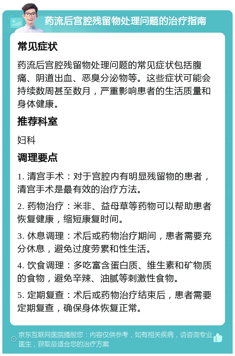 药流后宫腔残留物处理问题的治疗指南 常见症状 药流后宫腔残留物处理问题的常见症状包括腹痛、阴道出血、恶臭分泌物等。这些症状可能会持续数周甚至数月，严重影响患者的生活质量和身体健康。 推荐科室 妇科 调理要点 1. 清宫手术：对于宫腔内有明显残留物的患者，清宫手术是最有效的治疗方法。 2. 药物治疗：米非、益母草等药物可以帮助患者恢复健康，缩短康复时间。 3. 休息调理：术后或药物治疗期间，患者需要充分休息，避免过度劳累和性生活。 4. 饮食调理：多吃富含蛋白质、维生素和矿物质的食物，避免辛辣、油腻等刺激性食物。 5. 定期复查：术后或药物治疗结束后，患者需要定期复查，确保身体恢复正常。