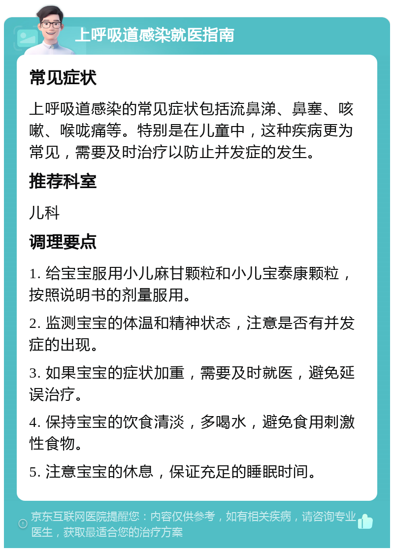 上呼吸道感染就医指南 常见症状 上呼吸道感染的常见症状包括流鼻涕、鼻塞、咳嗽、喉咙痛等。特别是在儿童中，这种疾病更为常见，需要及时治疗以防止并发症的发生。 推荐科室 儿科 调理要点 1. 给宝宝服用小儿麻甘颗粒和小儿宝泰康颗粒，按照说明书的剂量服用。 2. 监测宝宝的体温和精神状态，注意是否有并发症的出现。 3. 如果宝宝的症状加重，需要及时就医，避免延误治疗。 4. 保持宝宝的饮食清淡，多喝水，避免食用刺激性食物。 5. 注意宝宝的休息，保证充足的睡眠时间。