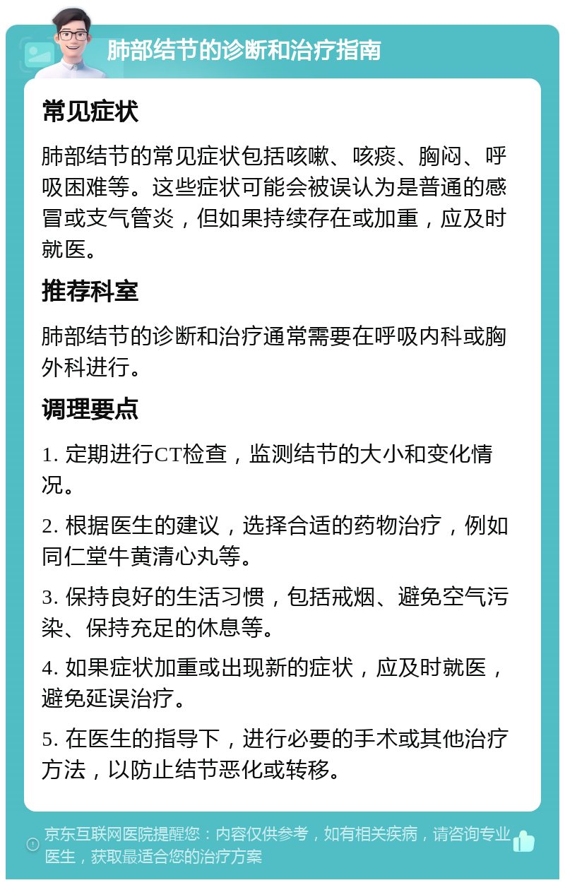 肺部结节的诊断和治疗指南 常见症状 肺部结节的常见症状包括咳嗽、咳痰、胸闷、呼吸困难等。这些症状可能会被误认为是普通的感冒或支气管炎，但如果持续存在或加重，应及时就医。 推荐科室 肺部结节的诊断和治疗通常需要在呼吸内科或胸外科进行。 调理要点 1. 定期进行CT检查，监测结节的大小和变化情况。 2. 根据医生的建议，选择合适的药物治疗，例如同仁堂牛黄清心丸等。 3. 保持良好的生活习惯，包括戒烟、避免空气污染、保持充足的休息等。 4. 如果症状加重或出现新的症状，应及时就医，避免延误治疗。 5. 在医生的指导下，进行必要的手术或其他治疗方法，以防止结节恶化或转移。