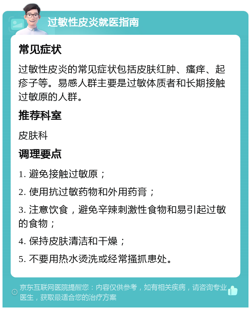 过敏性皮炎就医指南 常见症状 过敏性皮炎的常见症状包括皮肤红肿、瘙痒、起疹子等。易感人群主要是过敏体质者和长期接触过敏原的人群。 推荐科室 皮肤科 调理要点 1. 避免接触过敏原； 2. 使用抗过敏药物和外用药膏； 3. 注意饮食，避免辛辣刺激性食物和易引起过敏的食物； 4. 保持皮肤清洁和干燥； 5. 不要用热水烫洗或经常搔抓患处。