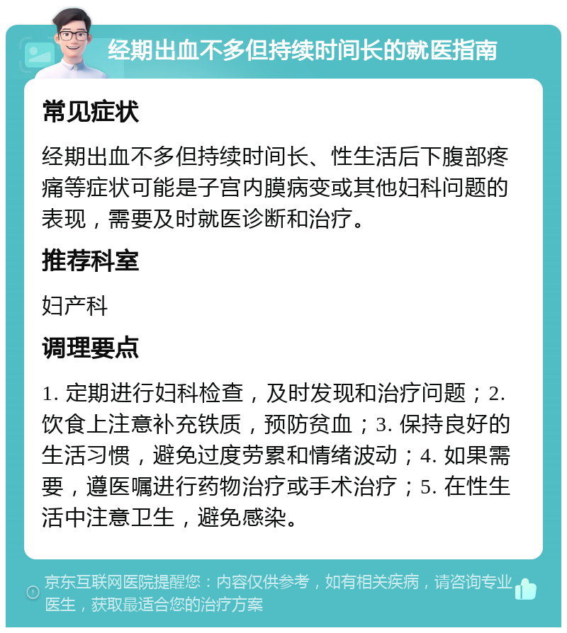 经期出血不多但持续时间长的就医指南 常见症状 经期出血不多但持续时间长、性生活后下腹部疼痛等症状可能是子宫内膜病变或其他妇科问题的表现，需要及时就医诊断和治疗。 推荐科室 妇产科 调理要点 1. 定期进行妇科检查，及时发现和治疗问题；2. 饮食上注意补充铁质，预防贫血；3. 保持良好的生活习惯，避免过度劳累和情绪波动；4. 如果需要，遵医嘱进行药物治疗或手术治疗；5. 在性生活中注意卫生，避免感染。