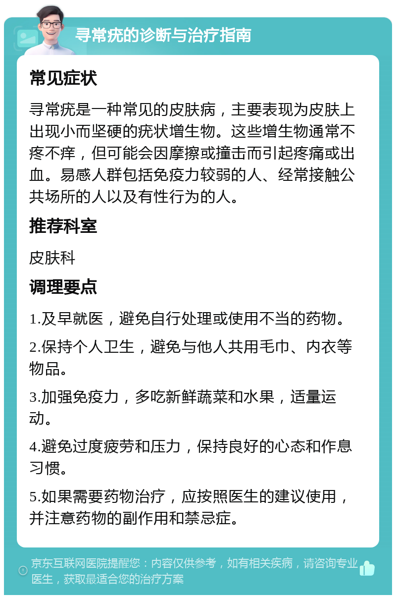 寻常疣的诊断与治疗指南 常见症状 寻常疣是一种常见的皮肤病，主要表现为皮肤上出现小而坚硬的疣状增生物。这些增生物通常不疼不痒，但可能会因摩擦或撞击而引起疼痛或出血。易感人群包括免疫力较弱的人、经常接触公共场所的人以及有性行为的人。 推荐科室 皮肤科 调理要点 1.及早就医，避免自行处理或使用不当的药物。 2.保持个人卫生，避免与他人共用毛巾、内衣等物品。 3.加强免疫力，多吃新鲜蔬菜和水果，适量运动。 4.避免过度疲劳和压力，保持良好的心态和作息习惯。 5.如果需要药物治疗，应按照医生的建议使用，并注意药物的副作用和禁忌症。