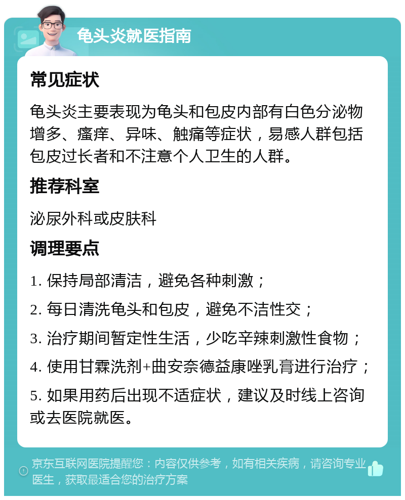 龟头炎就医指南 常见症状 龟头炎主要表现为龟头和包皮内部有白色分泌物增多、瘙痒、异味、触痛等症状，易感人群包括包皮过长者和不注意个人卫生的人群。 推荐科室 泌尿外科或皮肤科 调理要点 1. 保持局部清洁，避免各种刺激； 2. 每日清洗龟头和包皮，避免不洁性交； 3. 治疗期间暂定性生活，少吃辛辣刺激性食物； 4. 使用甘霖洗剂+曲安奈德益康唑乳膏进行治疗； 5. 如果用药后出现不适症状，建议及时线上咨询或去医院就医。