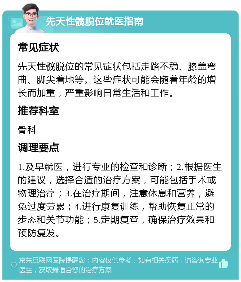 先天性髋脱位就医指南 常见症状 先天性髋脱位的常见症状包括走路不稳、膝盖弯曲、脚尖着地等。这些症状可能会随着年龄的增长而加重，严重影响日常生活和工作。 推荐科室 骨科 调理要点 1.及早就医，进行专业的检查和诊断；2.根据医生的建议，选择合适的治疗方案，可能包括手术或物理治疗；3.在治疗期间，注意休息和营养，避免过度劳累；4.进行康复训练，帮助恢复正常的步态和关节功能；5.定期复查，确保治疗效果和预防复发。