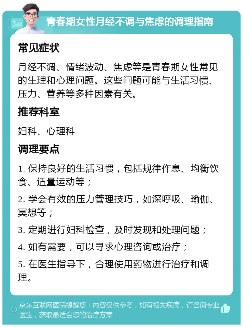 青春期女性月经不调与焦虑的调理指南 常见症状 月经不调、情绪波动、焦虑等是青春期女性常见的生理和心理问题。这些问题可能与生活习惯、压力、营养等多种因素有关。 推荐科室 妇科、心理科 调理要点 1. 保持良好的生活习惯，包括规律作息、均衡饮食、适量运动等； 2. 学会有效的压力管理技巧，如深呼吸、瑜伽、冥想等； 3. 定期进行妇科检查，及时发现和处理问题； 4. 如有需要，可以寻求心理咨询或治疗； 5. 在医生指导下，合理使用药物进行治疗和调理。