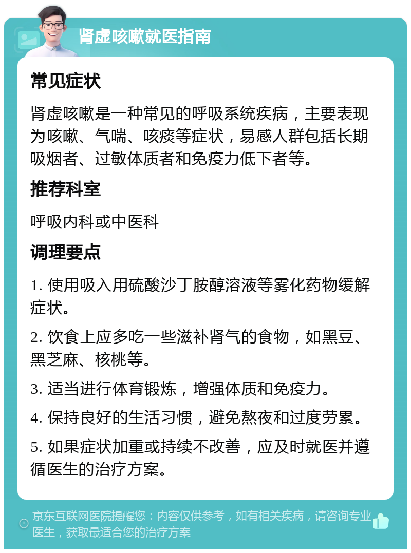 肾虚咳嗽就医指南 常见症状 肾虚咳嗽是一种常见的呼吸系统疾病，主要表现为咳嗽、气喘、咳痰等症状，易感人群包括长期吸烟者、过敏体质者和免疫力低下者等。 推荐科室 呼吸内科或中医科 调理要点 1. 使用吸入用硫酸沙丁胺醇溶液等雾化药物缓解症状。 2. 饮食上应多吃一些滋补肾气的食物，如黑豆、黑芝麻、核桃等。 3. 适当进行体育锻炼，增强体质和免疫力。 4. 保持良好的生活习惯，避免熬夜和过度劳累。 5. 如果症状加重或持续不改善，应及时就医并遵循医生的治疗方案。