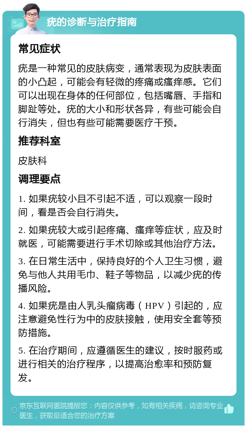 疣的诊断与治疗指南 常见症状 疣是一种常见的皮肤病变，通常表现为皮肤表面的小凸起，可能会有轻微的疼痛或瘙痒感。它们可以出现在身体的任何部位，包括嘴唇、手指和脚趾等处。疣的大小和形状各异，有些可能会自行消失，但也有些可能需要医疗干预。 推荐科室 皮肤科 调理要点 1. 如果疣较小且不引起不适，可以观察一段时间，看是否会自行消失。 2. 如果疣较大或引起疼痛、瘙痒等症状，应及时就医，可能需要进行手术切除或其他治疗方法。 3. 在日常生活中，保持良好的个人卫生习惯，避免与他人共用毛巾、鞋子等物品，以减少疣的传播风险。 4. 如果疣是由人乳头瘤病毒（HPV）引起的，应注意避免性行为中的皮肤接触，使用安全套等预防措施。 5. 在治疗期间，应遵循医生的建议，按时服药或进行相关的治疗程序，以提高治愈率和预防复发。