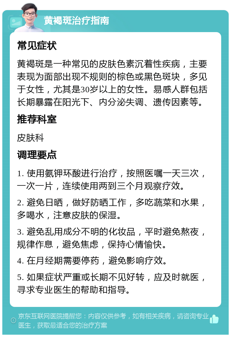 黄褐斑治疗指南 常见症状 黄褐斑是一种常见的皮肤色素沉着性疾病，主要表现为面部出现不规则的棕色或黑色斑块，多见于女性，尤其是30岁以上的女性。易感人群包括长期暴露在阳光下、内分泌失调、遗传因素等。 推荐科室 皮肤科 调理要点 1. 使用氨钾环酸进行治疗，按照医嘱一天三次，一次一片，连续使用两到三个月观察疗效。 2. 避免日晒，做好防晒工作，多吃蔬菜和水果，多喝水，注意皮肤的保湿。 3. 避免乱用成分不明的化妆品，平时避免熬夜，规律作息，避免焦虑，保持心情愉快。 4. 在月经期需要停药，避免影响疗效。 5. 如果症状严重或长期不见好转，应及时就医，寻求专业医生的帮助和指导。