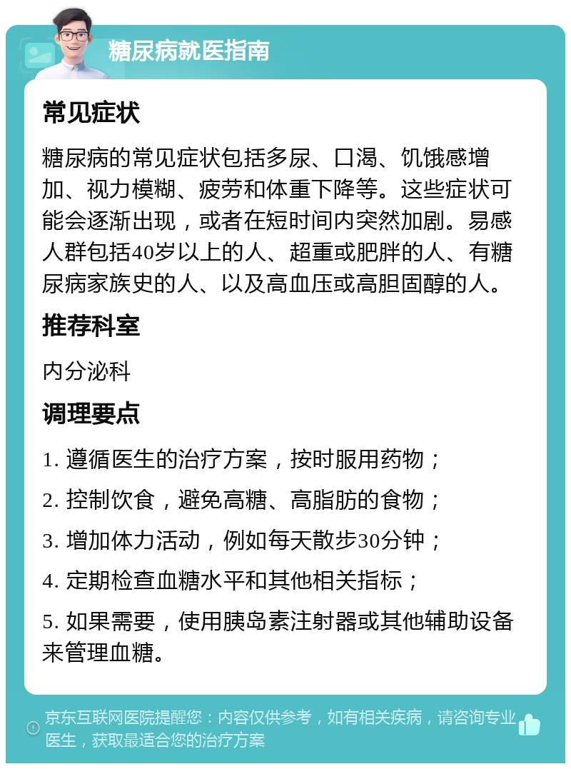 糖尿病就医指南 常见症状 糖尿病的常见症状包括多尿、口渴、饥饿感增加、视力模糊、疲劳和体重下降等。这些症状可能会逐渐出现，或者在短时间内突然加剧。易感人群包括40岁以上的人、超重或肥胖的人、有糖尿病家族史的人、以及高血压或高胆固醇的人。 推荐科室 内分泌科 调理要点 1. 遵循医生的治疗方案，按时服用药物； 2. 控制饮食，避免高糖、高脂肪的食物； 3. 增加体力活动，例如每天散步30分钟； 4. 定期检查血糖水平和其他相关指标； 5. 如果需要，使用胰岛素注射器或其他辅助设备来管理血糖。